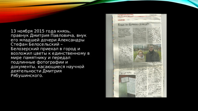 13 ноября 2015 года князь, правнук Дмитрия Павловича, внук его младшей дочери Александры Стефан Белосельский – Белозерский приехал в город и возложил цветы к единственному в мире памятнику и передал подлинные фотографии и документы, касающиеся научной деятельности Дмитрия Рябушинского. 