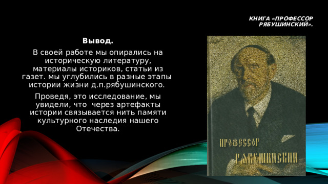 Книга «профессор рябушинский». Вывод. В своей работе мы опирались на историческую литературу, материалы историков, статьи из газет. мы углубились в разные этапы истории жизни д.п.рябушинского. Проведя, это исследование, мы увидели, что через артефакты истории связывается нить памяти культурного наследия нашего Отечества. 
