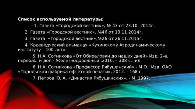 Список используемой литературы:  1. Газета «Городской вестник», № 43 от 23.10. 2014г.   2. Газета «Городской вестник», №46 от 13.11.2014г.   3. Газета «Городской вестник»,№26 от 26.11.2015г.    4. Краеведческий альманах «Кучинскому Аэродинамическому институту – 100 лет».  5. Н.А. Сотникова «От Обираловки до наших дней» Изд. 2-е, перераб. и доп.- Железнодорожный ,2010. – 308 с.: ил  6. Н.А. Сотникова «Профессор Рябушинский» - М.О.: Изд. ОАО «Подольская фабрика офсетной печати», 2012. - 168 с.  7. Петров Ю. А. «Династия Рябушинских». - М.,1997. 