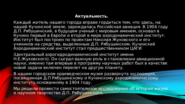 Актуальность. Каждый житель нашего города вправе гордиться тем, что здесь, на нашей Кучинской земле, зарождалась Российская авиация. В 1904 году Д.П. Рябушинский, в будущем ученый с мировым именем, основал в Кучино первый в Европе и второй в мире аэродинамический институт. Институт был построен по проектам Николая Жуковского и его учеников на средства, выделенные Д.П. Рябушинским. Кучинский Аэродинамический институт стал предшественником ЦАГИ (Центральный аэрогидродинамический институт имени Н.Е.Жуковского). Он сыграл важную роль в становлении авиационной науки, именно там впервые в программу научных работ был в качестве новой задачи включен перелет на другую планету. В нашем городском краеведческом музее развернута экспозиция, посвященная Д.П Рябушинскому и Кучинскому аэродинамическому институту,основанному в 1904 году. Мы решили провести самостоятельное исследование об истории жизни и научном творчестве Д.П. Рябушинского. 