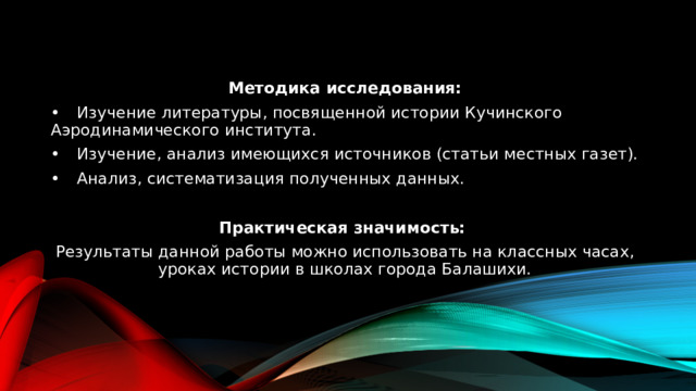 Методика исследования: •  Изучение литературы, посвященной истории Кучинского Аэродинамического института. •  Изучение, анализ имеющихся источников (статьи местных газет). •  Анализ, систематизация полученных данных. Практическая значимость: Результаты данной работы можно использовать на классных часах, уроках истории в школах города Балашихи. 