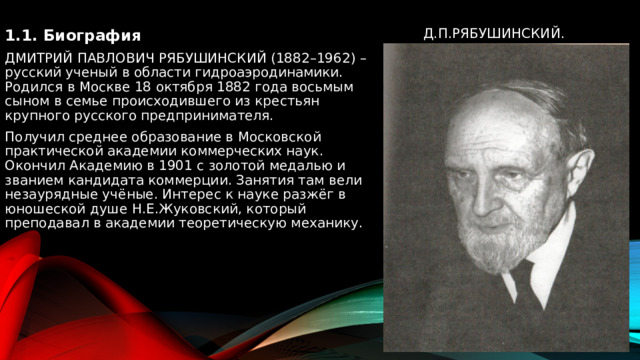  1.1. Биография ДМИТРИЙ ПАВЛОВИЧ РЯБУШИНСКИЙ (1882–1962) – русский ученый в области гидроаэродинамики. Родился в Москве 18 октября 1882 года восьмым сыном в семье происходившего из крестьян крупного русского предпринимателя. Получил среднее образование в Московской практической академии коммерческих наук. Окончил Академию в 1901 с золотой медалью и званием кандидата коммерции. Занятия там вели незаурядные учёные. Интерес к науке разжёг в юношеской душе Н.Е.Жуковский, который преподавал в академии теоретическую механику. Д.П.Рябушинский. 