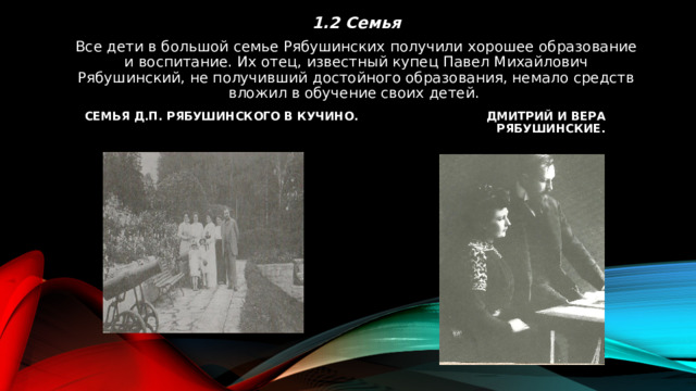 1.2 Семья Все дети в большой семье Рябушинских получили хорошее образование и воспитание. Их отец, известный купец Павел Михайлович Рябушинский, не получивший достойного образования, немало средств вложил в обучение своих детей. Семья Д.П. Рябушинского в Кучино. Дмитрий и Вера Рябушинские. 