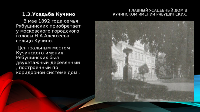 Главный усадебный дом в Кучинском имении Рябушинских. 1.3.Усадьба Кучино  В мае 1892 года семья Рябушинских приобретает у московского городского головы Н.А.Алексеева сельцо Кучино.  Центральным местом Кучинского имения Рябушинских был двухэтажный деревянный , построенный по коридорной системе дом . 