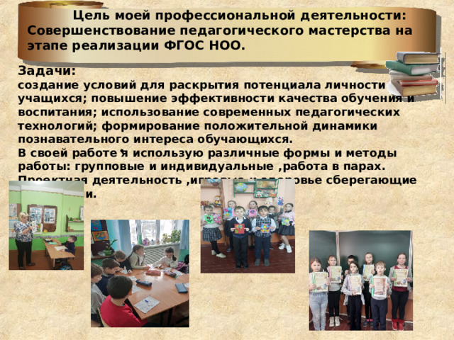  Цель моей профессиональной деятельности: Совершенствование педагогического мастерства на этапе реализации ФГОС НОО.    Задачи: создание условий для раскрытия потенциала личности учащихся; повышение эффективности качества обучения и воспитания; использование современных педагогических технологий; формирование положительной динамики познавательного интереса обучающихся. В своей работе я использую различные формы и методы работы: групповые и индивидуальные ,работа в парах. Проектная деятельность ,игровые и здоровье сберегающие технологии.   • 