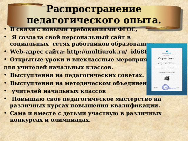 Распространение педагогического опыта. В связи с новыми требованиями ФГОС,  Я создала свой персональный сайт в социальных сетях работников образования: Web-адрес сайта: http://multiurok.ru/ id6882368 / Открытые уроки и внеклассные мероприятия для учителей начальных классов. Выступления на педагогических советах. Выступления на методическом объединении  учителей начальных классов  Повышаю свое педагогическое мастерство на различных курсах повышения квалификации. Сама и вместе с детьми участвую в различных конкурсах и олимпиадах.  