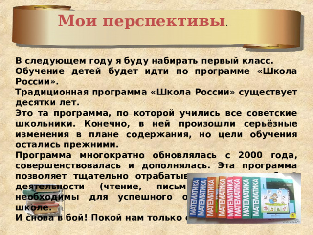 Мои перспективы . В следующем году я буду набирать первый класс. Обучение детей будет идти по программе «Школа России». Традиционная программа «Школа России» существует десятки лет. Это та программа, по которой учились все советские школьники. Конечно, в ней произошли серьёзные изменения в плане содержания, но цели обучения остались прежними. Программа многократно обновлялась с 2000 года, совершенствовалась и дополнялась. Эта программа позволяет тщательно отрабатывать навыки учебной деятельности (чтение, письмо, счет), которые необходимы для успешного обучения в средней школе. И снова в бой! Покой нам только снится .  