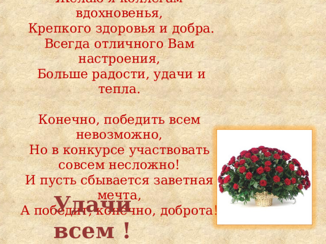               Желаю я коллегам вдохновенья,  Крепкого здоровья и добра.  Всегда отличного Вам настроения,  Больше радости, удачи и тепла.     Конечно, победить всем невозможно,  Но в конкурсе участвовать совсем несложно!  И пусть сбывается заветная мечта,  А победит, конечно, доброта!    Удачи всем ! 