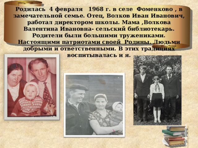Родилась 4 февраля 1968 г. в селе Фоменково , в замечательной семье. Отец, Волков Иван Иванович, работал директором школы. Мама ,Волкова Валентина Ивановна- сельский библиотекарь. Родители были большими тружениками. Настоящими патриотами своей Родины. Людьми добрыми и ответственными. В этих традициях воспитывалась и я.   