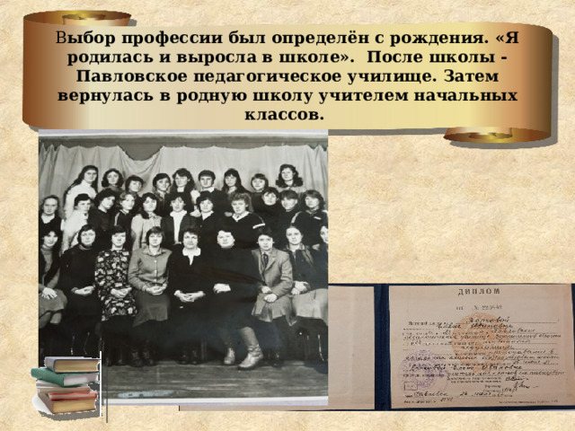 В ыбор профессии был определён с рождения. «Я родилась и выросла в школе». После школы -Павловское педагогическое училище. Затем вернулась в родную школу учителем начальных классов. 