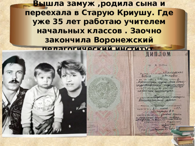 Вышла замуж ,родила сына и переехала в Старую Криушу. Где уже 35 лет работаю учителем начальных классов . Заочно закончила Воронежский педагогический институт. 