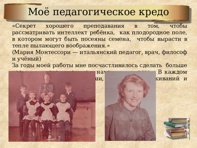 Моё педагогическое кредо «Секрет хорошего преподавания в том, чтобы рассматривать интеллект ребёнка, как плодородное поле, в котором могут быть посеяны семена, чтобы вырасти в тепле пылающего воображения.» (Мария Монтессори — итальянский педагог, врач, философ и учёный) За годы моей работы мне посчастливилось сделать больше десяти выпусков учеников начальных классов. В каждом из них частичка моей души, здоровья, переживаний и чаяний о их судьбах. 