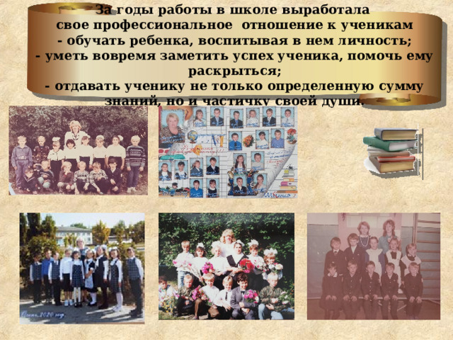 За годы работы в школе выработала  свое профессиональное отношение к ученикам  - обучать ребенка, воспитывая в нем личность;  - уметь вовремя заметить успех ученика, помочь ему раскрыться;  - отдавать ученику не только определенную сумму знаний, но и частичку своей души.   
