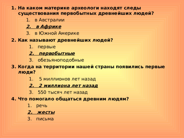 1. На каком материке археологи находят следы существования первобытных древнейших людей?  1. в Австралии  2. в Африке  3. в Южной Америке 2. Как называют древнейших людей?  1. первые  2. первобытные  3. обезьяноподобные 3. Когда на территории нашей страны появились первые люди?  1. 5 миллионов лет назад  2. 2 миллиона лет назад  3. 550 тысяч лет назад 4. Что помогало общаться древним людям?  1. речь  2. жесты  3. письма 