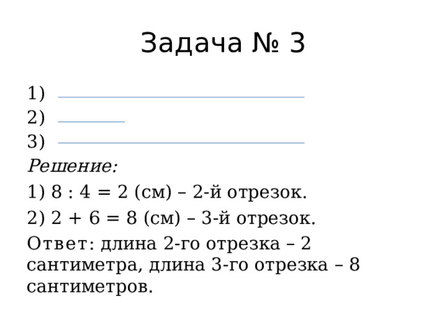 Задача № 3 1) 2) 3) Решение: 1) 8 : 4 = 2 (см) – 2-й отрезок. 2) 2 + 6 = 8 (см) – 3-й отрезок. Ответ : длина 2-го отрезка – 2 сантиметра, длина 3-го отрезка – 8 сантиметров. 