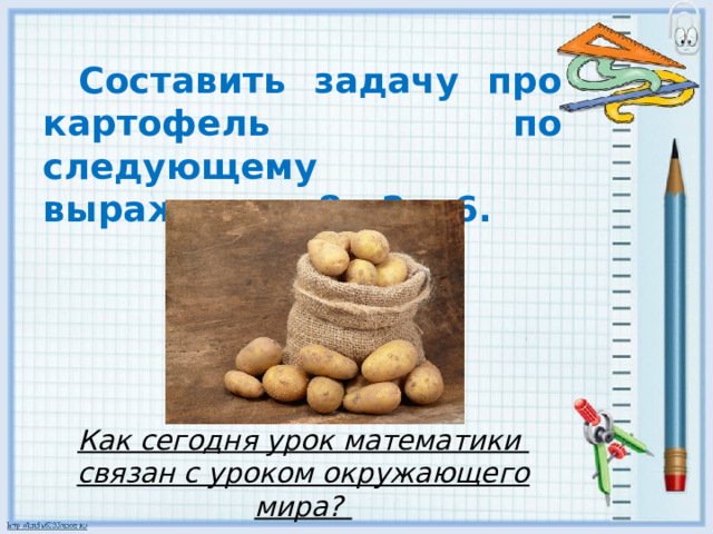 Составить задачу про картофель по следующему выражению: 8 : 2 x 6. Как сегодня урок математики связан с уроком окружающего мира?  