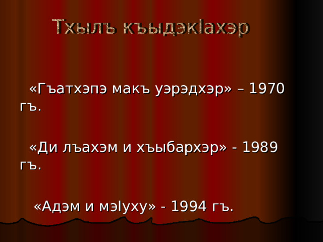  «Гъатхэпэ макъ уэрэдхэр» – 1970 гъ.  «Ди лъахэм и хъыбархэр» - 1989 гъ.  «Адэм и мэ I уху» - 1994 гъ. 