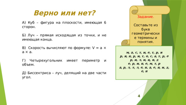 Задание. Составьте из букв геометрические термины и понятия. Верно или нет? А) Куб – фигура на плоскости, имеющая 6 сторон. Б) Луч – прямая исходящая из точки, и не имеющая конца. В) Скорость вычисляют по формуле: V = a × a × a. Г) Четырехугольник имеет периметр и объем. Д) Биссектриса – луч, делящий на две части угол.  м, а, с, т, и, е, т, р, н  р, н, п, р, и, т, о, с, а, т, р, е  р, и, л, и, ц, н, д  е, р, и, п, е, м, т, р  а, р, л, л, л, е, п, а, е, п, и, д, е, п       4 