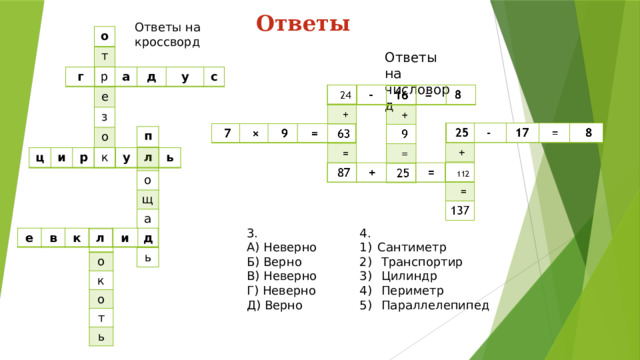 Ответы Ответы на кроссворд о т р е з о к Ответы на числоворд г а д у с п о щ а д ь ц и р у л ь 4. 3. А) Неверно Сантиметр  Транспортир  Цилиндр  Периметр  Параллелепипед Б) Верно В) Неверно Г) Неверно Д) Верно е в к л и д о к о т ь 