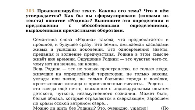 303.  Проанализируйте текст. Какова его тема? Что в нём утверждается? Как бы вы сформулировали (словами из текста) понятие «Родина»? Выпишите эти определения и предложения с обособленными определениями, выраженными причастными оборотами.  Семантика слова «Родина» такова, что предполагается и прошлое, и будущее сразу. Это земля, омываемая каскадами живых и ушедших поколений. Это одновременно заветы, предания и волнение предчувствия. Родина в этом смысле живёт вне времени. Ощущение Родины — это чувство чего-то, чему нет ни начала, ни конца. Ведь Родина — это не только пространство, не только люди, живущие на определённой территории, не только законы, уклады или песни, не только большие города и посёлки, крестьянские жилища и промышленные гиганты... Родина — это всегда ещё нечто, связанное с индивидуальным опытом детского, чуткого, незамутнённого сознания. Может быть, белые облака, которые отражаются в сверкающем, заросшем по краям осокой ветреном озере... Можно ли жить без Родины? Это, очевидно, ужасно! (По А. Фефелову) 