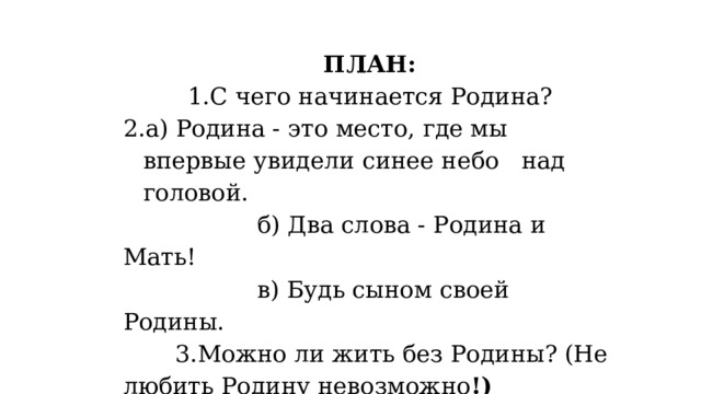 ПЛАН: 1.С чего начинается Родина? а) Родина - это место, где мы впервые увидели синее небо   над головой.                   б) Два слова - Родина и Мать!                   в) Будь сыном своей Родины.         3.Можно ли жить без Родины? (Не любить Родину невозможно !)         