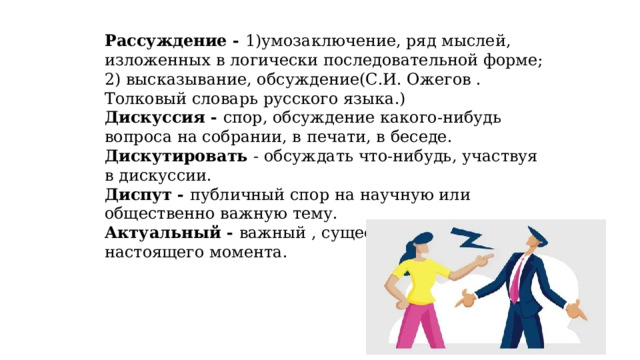 Рассуждение - 1)умозаключение, ряд мыслей, изложенных в логически последовательной форме; 2) высказывание, обсуждение(С.И. Ожегов . Толковый словарь русского языка.) Дискуссия - спор, обсуждение какого-нибудь вопроса на собрании, в печати, в беседе. Дискутировать - обсуждать что-нибудь, участвуя в дискуссии. Диспут - публичный спор на научную или общественно важную тему. Актуальный - важный , существенный для настоящего момента. 