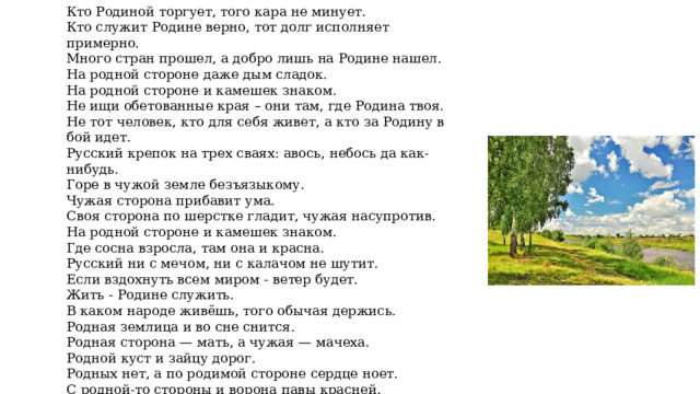 Кто Родиной торгует, того кара не минует. Кто служит Родине верно, тот долг исполняет примерно. Много стран прошел, а добро лишь на Родине нашел. На родной стороне даже дым сладок. На родной стороне и камешек знаком. Не ищи обетованные края – они там, где Родина твоя. Не тот человек, кто для себя живет, а кто за Родину в бой идет. Русский крепок на трех сваях: авось, небось да как-нибудь. Горе в чужой земле безъязыкому. Чужая сторона прибавит ума. Своя сторона по шерстке гладит, чужая насупротив. На родной стороне и камешек знаком. Где сосна взросла, там она и красна. Русский ни с мечом, ни с калачом не шутит. Если вздохнуть всем миром - ветер будет. Жить - Родине служить. В каком народе живёшь, того обычая держись. Родная землица и во сне снится. Родная сторона — мать, а чужая — мачеха. Родной куст и зайцу дорог. Родных нет, а по родимой стороне сердце ноет. С родной-то стороны и ворона павы красней. Своя земля и в горести мила. Своя сторона не бывает холодна. 