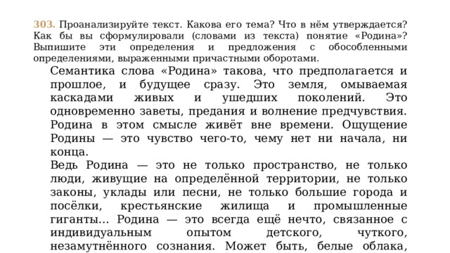 303.  Проанализируйте текст. Какова его тема? Что в нём утверждается? Как бы вы сформулировали (словами из текста) понятие «Родина»? Выпишите эти определения и предложения с обособленными определениями, выраженными причастными оборотами. Семантика слова «Родина» такова, что предполагается и прошлое, и будущее сразу. Это земля, омываемая каскадами живых и ушедших поколений. Это одновременно заветы, предания и волнение предчувствия. Родина в этом смысле живёт вне времени. Ощущение Родины — это чувство чего-то, чему нет ни начала, ни конца. Ведь Родина — это не только пространство, не только люди, живущие на определённой территории, не только законы, уклады или песни, не только большие города и посёлки, крестьянские жилища и промышленные гиганты... Родина — это всегда ещё нечто, связанное с индивидуальным опытом детского, чуткого, незамутнённого сознания. Может быть, белые облака, которые отражаются в сверкающем, заросшем по краям осокой ветреном озере... Можно ли жить без Родины? Это, очевидно, ужасно!  (По А. Фефелову) 