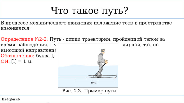 Что такое путь? В процессе механического движения положение тела в пространстве изменяется. Определение №2-2: Путь - длина траектории, пройденной телом за время наблюдения. Путь является величиной скалярной, т.е. не имеющей направления. Обозначение: буква I, СИ: [l] = 1 м. Рис. 2.3. Пример пути Введение. 3    