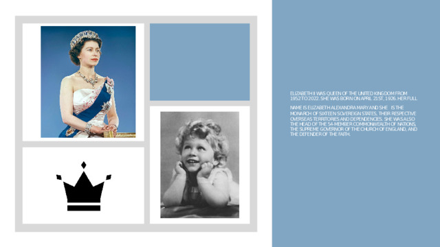 Elizabeth II was Queen of the United Kingdom from 1952 to 2022. She was born on April 21st, 1926. Her full name is Elizabeth Alexandra Mary and she  is the monarch of sixteen sovereign states, their respective overseas territories and dependencies. She was also the head of the 54-member Commonwealth of Nations, the Supreme Governor of the Church of England, and the Defender of the Faith. 