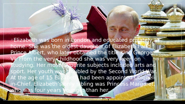 Elizabeth was born in London and educated privately at home. She was the oldest daughter of Elizabeth I and Prince Albert, who later obtained the title King George VI. From the very childhood she was very keen on studying. Her most favourite subjects included arts and sport. Her youth was troubled by the Second World War. At the age of 15 Elizabeth had been appointed Colonel-in-Chief. Elizabeth’s only sibling was Princess Margaret, who was four years younger than her. 