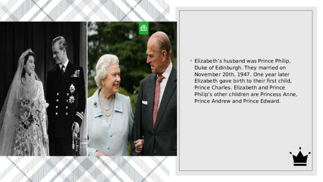 Elizabeth’s husband was Prince Philip, Duke of Edinburgh. They married on November 20th, 1947. One year later Elizabeth gave birth to their first child, Prince Charles. Elizabeth and Prince Philip’s other children are Princess Anne, Prince Andrew and Prince Edward. 
