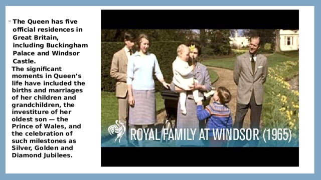 The Queen has five official residences in Great Britain, including Buckingham Palace and Windsor Castle. https://youtu.be/5dL1oN1UJS0 The significant moments in Queen’s life have included the births and marriages of her children and grandchildren, the investiture of her oldest son — the Prince of Wales, and the celebration of such milestones as Silver, Golden and Diamond Jubilees. 