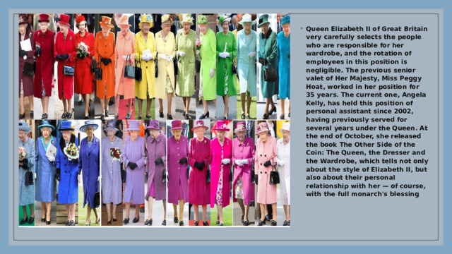 Queen Elizabeth II of Great Britain very carefully selects the people who are responsible for her wardrobe, and the rotation of employees in this position is negligible. The previous senior valet of Her Majesty, Miss Peggy Hoat, worked in her position for 35 years. The current one, Angela Kelly, has held this position of personal assistant since 2002, having previously served for several years under the Queen. At the end of October, she released the book The Other Side of the Coin: The Queen, the Dresser and the Wardrobe, which tells not only about the style of Elizabeth II, but also about their personal relationship with her — of course, with the full monarch's blessing 