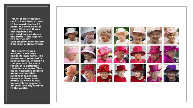 Many of Her Majesty's outfits have been stored in her wardrobe for 25 years and worn several times. Elizabeth II was distinguished by extraordinary neatness and thrift — she aspired to eco-friendly consumption even before it became a global trend.  The seamstresses assigned each royal image its own name. The names were recorded in special diaries, indicating the year and the event for which a particular costume was worn. This made it possible to build an understandable system of repeating images — there were events at which it was impossible to appear in an outfit already familiar to the public. 