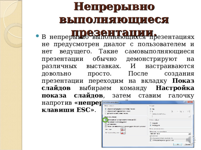 Непрерывно выполняющиеся презентации. В непрерывно выполняющихся презентациях не предусмотрен диалог с пользователем и нет ведущего. Такие самовыполняющиеся презентации обычно демонстрируют на различных выставках. И настраиваются довольно просто. После создания презентации переходим на вкладку Показ слайдов выбираем команду Настройка показа слайдов , затем ставим галочку напротив «непрерывный цикл до нажатия клавиши ESC» .  