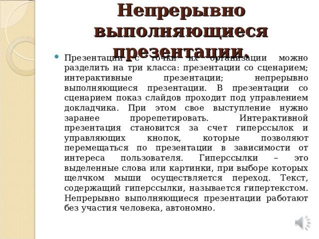 Непрерывно выполняющиеся презентации. Презентации с точки их организации можно разделить на три класса: презентации со сценарием; интерактивные презентации; непрерывно выполняющиеся презентации. В презентации со сценарием показ слайдов проходит под управлением докладчика. При этом свое выступление нужно заранее прорепетировать. Интерактивной презентация становится за счет гиперссылок и управляющих кнопок, которые позволяют перемещаться по презентации в зависимости от интереса пользователя. Гиперссылки – это выделенные слова или картинки, при выборе которых щелчком мыши осуществляется переход. Текст, содержащий гиперссылки, называется гипертекстом. Непрерывно выполняющиеся презентации работают без участия человека, автономно.  