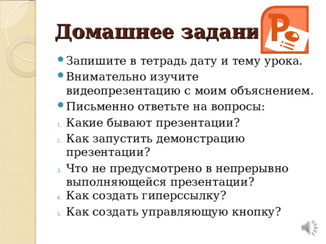 Домашнее задание: Запишите в тетрадь дату и тему урока. Внимательно изучите видеопрезентацию с моим объяснением. Письменно ответьте на вопросы: Какие бывают презентации? Как запустить демонстрацию презентации? Что не предусмотрено в непрерывно выполняющейся презентации? Как создать гиперссылку? Как создать управляющую кнопку? 