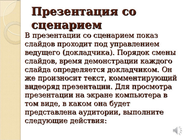 Презентация со сценарием  В презентации со сценарием показ слайдов проходит под управлением ведущего (докладчика). Порядок смены слайдов, время демонстрации каждого слайда определяется докладчиком. Он же произносит текст, комментирующий видеоряд презентации. Для просмотра презентации на экране компьютера в том виде, в каком она будет представлена аудитории, выполните следующие действия: А сейчас мы с вами вспомним, что вы уже знаете о текстовом редакторе Microsoft Word .  