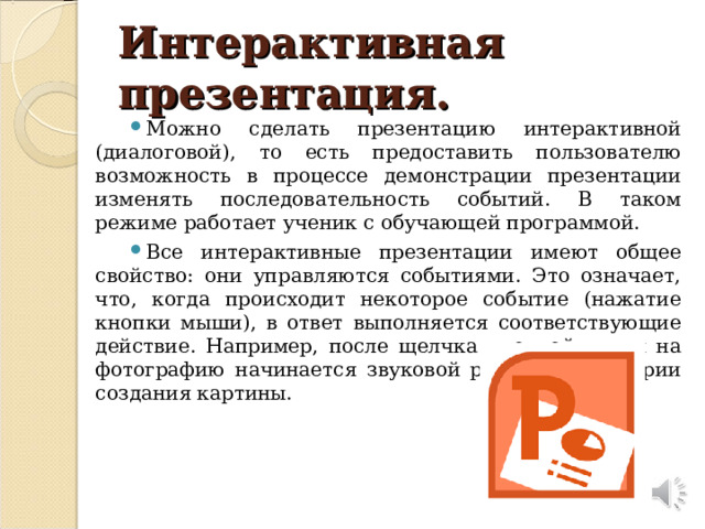 Интерактивная презентация. Можно сделать презентацию интерактивной (диалоговой), то есть предоставить пользователю возможность в процессе демонстрации презентации изменять последовательность событий. В таком режиме работает ученик с обучающей программой. Все интерактивные презентации имеют общее свойство: они управляются событиями. Это означает, что, когда происходит некоторое событие (нажатие кнопки мыши), в ответ выполняется соответствующие действие. Например, после щелчка кнопкой мыши на фотографию начинается звуковой рассказ об истории создания картины.  