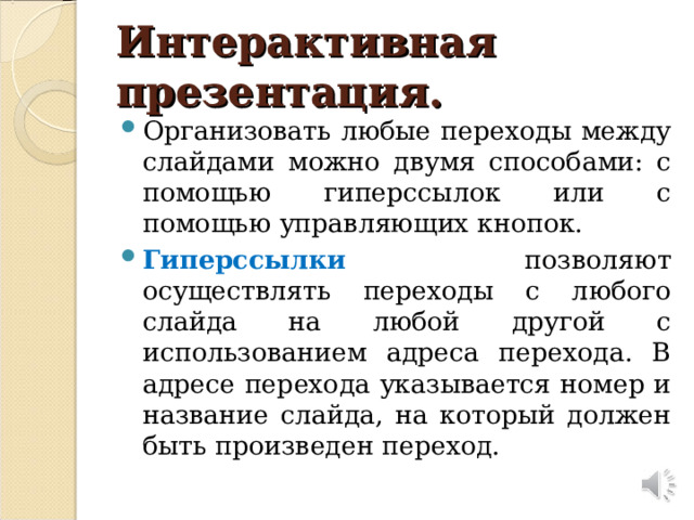 Интерактивная презентация. Организовать любые переходы между слайдами можно двумя способами: с помощью гиперссылок или с помощью управляющих кнопок. Гиперссылки позволяют осуществлять переходы с любого слайда на любой другой с использованием адреса перехода. В адресе перехода указывается номер и название слайда, на который должен быть произведен переход.  
