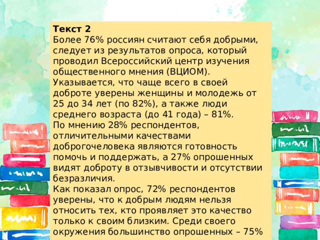 Текст 2 Более 76% россиян считают себя добрыми, следует из результатов опроса, который проводил Всероссийский центр изучения общественного мнения (ВЦИОМ). Указывается, что чаще всего в своей доброте уверены женщины и молодежь от 25 до 34 лет (по 82%), а также люди среднего возраста (до 41 года) – 81%. По мнению 28% респондентов, отличительными качествами доброгочеловека являются готовность помочь и поддержать, а 27% опрошенных видят доброту в отзывчивости и отсутствии безразличия. Как показал опрос, 72% респондентов уверены, что к добрым людям нельзя относить тех, кто проявляет это качество только к своим близким. Среди своего окружения большинство опрошенных – 75% – также видит добрых людей. 