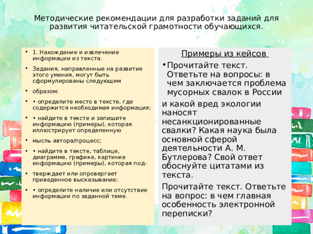 Методические рекомендации для разработки заданий для развития читательской грамотности обучающихся. 1. Нахождение и извлечение информации из текста. Задания, направленные на развитие этого умения, могут быть сформулированы следующим образом: • определите место в тексте, где содержится необходимая информация; • найдите в тексте и запишите информацию (примеры), которая иллюстрирует определенную мысль автора/процесс; • найдите в тексте, таблице, диаграмме, графике, картинке информацию (примеры), которая под- тверждает или опровергает приведенное высказывание; • определите наличие или отсутствие информации по заданной теме. Примеры из кейсов Прочитайте текст. Ответьте на вопросы: в чем заключается проблема мусорных свалок в России и какой вред экологии наносят несанкционированные свалки? Какая наука была основной сферой деятельности А. М. Бутлерова? Свой ответ обоснуйте цитатами из текста. Прочитайте текст. Ответьте на вопрос: в чем главная особенность электронной переписки? 