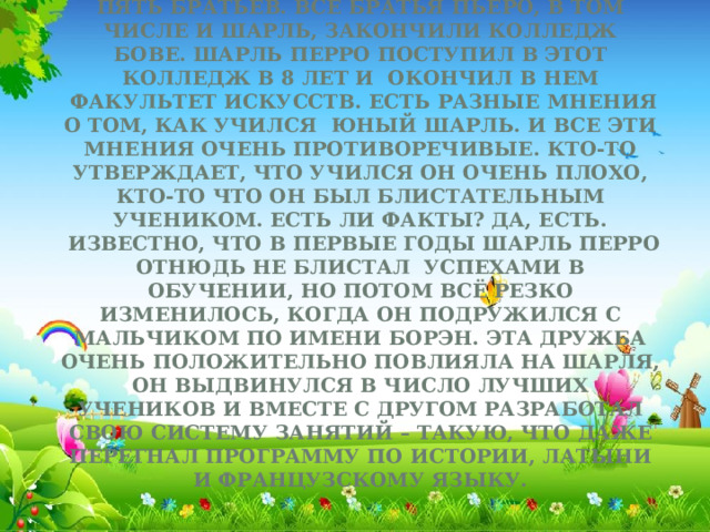 Семья была многодетной. У Шарля были пять братьев. Все братья Пьеро, в том числе и Шарль, закончили колледж Бове. Шарль Перро поступил в этот колледж в 8 лет и  окончил в нем  факультет искусств. Есть разные мнения о том, как учился  юный Шарль. И все эти мнения очень противоречивые. Кто-то утверждает, что учился он очень плохо, кто-то что он был блистательным учеником. Есть ли факты? Да, есть.  Известно, что в первые годы Шарль Перро отнюдь не блистал  успехами в обучении, но потом всё резко изменилось, когда он подружился с мальчиком по имени Борэн. Эта дружба очень положительно повлияла на Шарля, он выдвинулся в число лучших учеников и вместе с другом разработал свою систему занятий – такую, что даже перегнал программу по истории, латыни и французскому языку.    