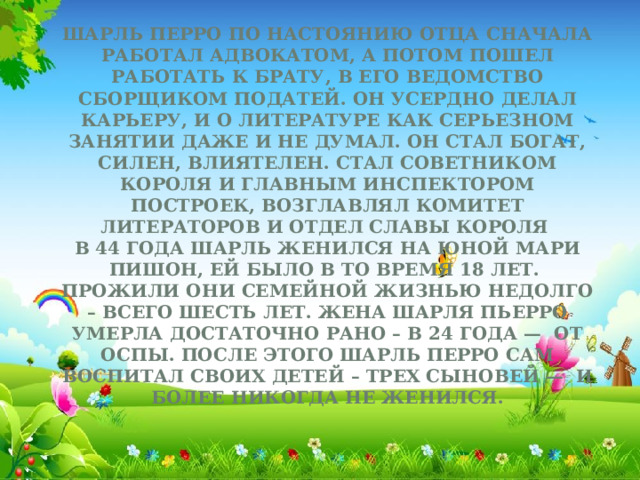 Шарль Перро по настоянию отца сначала работал адвокатом, а потом пошел работать к брату, в его ведомство сборщиком податей. Он усердно делал карьеру, и о литературе как серьезном занятии даже и не думал. Он стал богат, силен, влиятелен. Стал советником короля и главным инспектором построек, возглавлял Комитет литераторов и отдел Славы Короля  В 44 года Шарль женился на юной Мари Пишон, ей было в то время 18 лет. Прожили они семейной жизнью недолго – всего шесть лет. Жена Шарля Пьерро умерла достаточно рано – в 24 года —  от оспы. После этого Шарль Перро сам воспитал своих детей – трех сыновей —  и более никогда не женился.     