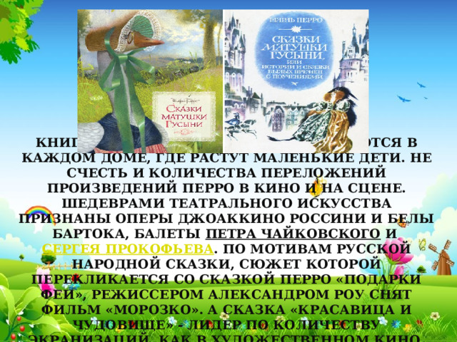 Книги французского писателя имеются в каждом доме, где растут маленькие дети. Не счесть и количества переложений произведений Перро в кино и на сцене. Шедеврами театрального искусства признаны оперы Джоаккино Россини и Белы Бартока, балеты  Петра Чайковского  и  Сергея Прокофьева . По мотивам русской народной сказки, сюжет которой перекликается со сказкой Перро «Подарки феи», режиссером Александром Роу снят фильм «Морозко». А сказка «Красавица и Чудовище» - лидер по количеству экранизаций, как в художественном кино, так и в мультфильмах и мюзиклах. 