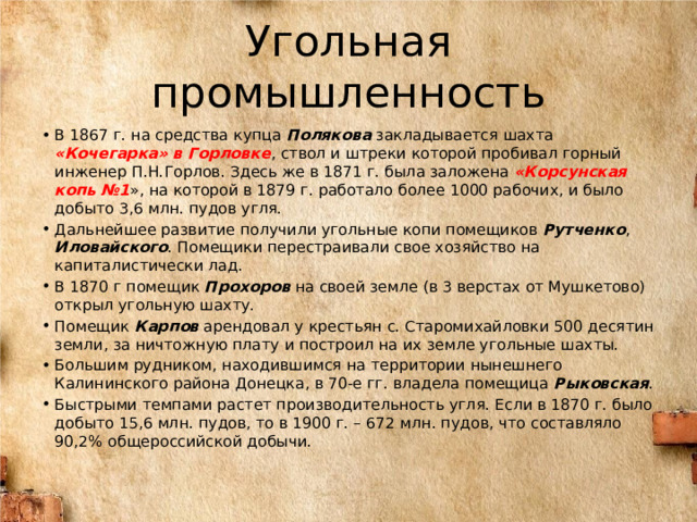 Угольная промышленность В 1867 г. на средства купца Полякова закладывается шахта «Кочегарка» в Горловке , ствол и штреки которой пробивал горный инженер П.Н.Горлов. Здесь же в 1871 г. была заложена «Корсунская копь №1 », на которой в 1879 г. работало более 1000 рабочих, и было добыто 3,6 млн. пудов угля. Дальнейшее развитие получили угольные копи помещиков Рутченко , Иловайского . Помещики перестраивали свое хозяйство на капиталистически лад. В 1870 г помещик Прохоров на своей земле (в 3 верстах от Мушкетово) открыл угольную шахту. Помещик Карпов арендовал у крестьян с. Старомихайловки 500 десятин земли, за ничтожную плату и построил на их земле угольные шахты. Большим рудником, находившимся на территории нынешнего Калининского района Донецка, в 70-е гг. владела помещица Рыковская . Быстрыми темпами растет производительность угля. Если в 1870 г. было добыто 15,6 млн. пудов, то в 1900 г. – 672 млн. пудов, что составляло 90,2% общероссийской добычи. 