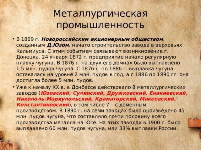 Металлургическая промышленность В 1869 г. Новороссийским акционерным обществом , созданным Д.Юзом , начато строительство завода в верховьях Кальмиуса. С этим событием связывают возникновение г. Донецка. 24 января 1872 г. предприятие начало регулярную плавку чугуна. В 1876 г. на двух его домнах было выплавлено 1,5 млн. пудов чугуна. С 1876 г. по 1886 г. выплавка чугуна оставалась на уровне 2 млн. пудов в год, а с 1886 по 1890 гг. она достигла более 5 млн. пудов. Уже к началу XX в. в Донбассе действовало 8 металлургических заводов ( Юзовский, Сулинский, Дружковский, Енакиевский, Никополь-Мариупольский, Краматорский, Макеевский, Константиновский ), в том числе 7 – с доменным производством. В 1890 г. на семи заводах было произведено 45 млн. пудов чугуна, что составляло почти половину всего производства металла на Юге. На этих заводах в 1900 г. было выплавлено 60 млн. пудов чугуна, или 33% выплавки России. 