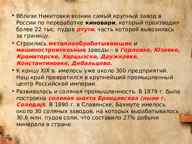 Вблизи Никитовки возник самый крупный завод в России по переработке киновари , который производил более 22 тыс. пудов ртути , часть которой вывозилась за границу. Строились металлообрабатывающие и машиностроительные заводы – в Горловке, Юзовке, Краматорске, Харцызске, Дружковке, Константиновке, Дебальцево. К концу XIX в. имелось уже около 300 предприятий. Наш край превратился в крупнейший промышленный центр Российской империи. Развивалась и соляная промышленность. В 1879 г. была построена соляная шахта Брянцевская (ныне г. Соледар ). В 1890 г. в Славянске, Бахмуте имелось около 30 соляных заводов, на которых вырабатывалось 30,6 млн. пудов соли, что составило 27% добычи минерала в стране. 