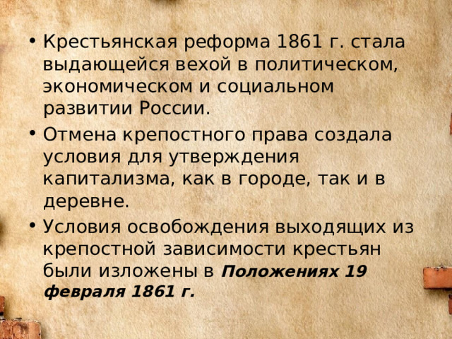 Крестьянская реформа 1861 г. стала выдающейся вехой в политическом, экономическом и социальном развитии России. Отмена крепостного права создала условия для утверждения капитализма, как в городе, так и в деревне. Условия освобождения выходящих из крепостной зависимости крестьян были изложены в Положениях 19 февраля 1861 г. 